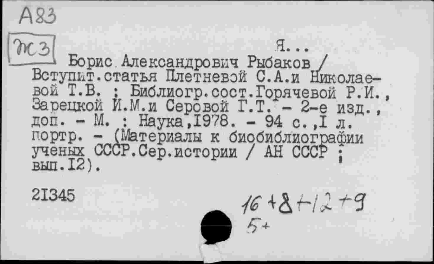 ﻿А83
r 2)	Я...
й—» Борис Александрович Рыбаков / Вступит.статья Плетневой С.А.и Николаевой Т.В. ; Библиогр.сост.Горячевой Р.И. Зарецкой И.М.и Серовой Г.Т. - 2-е изд. , доп. - М. : Наука,1978. - 94 с.,1 л. портр. - (Материалы к биобиблиографии ученых СССР.Сер.истории / АН СССР ; вып.12).
21345